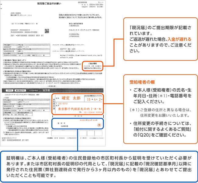 「現況届」のご提出期限が記載されています。ご返送が遅れた場合、入金が遅れることがありますので、ご注意ください。受給権者の欄 ・ご本人様(受給権者)の氏名・生年月日・住所(*1)・電話番号をご記入ください。(*1)ご登録の住所と異なる場合は、住所変更をお願いいたします。・住所変更の手続きについては、「給付に関するよくあるご質問」の「Q20」をご確認ください。証明欄は、ご本人様(受給権者)の住民登録地の市区町村長から証明を受けていただく必要があります。または市区町村長の証明印の代用として、「現況届」に記載の「現況確認基準月」以降に発行された住民票(弊社到達時点で発行から3ヶ月以内のもの)を「現況届」とあわせてご提出いただくことも可能です。